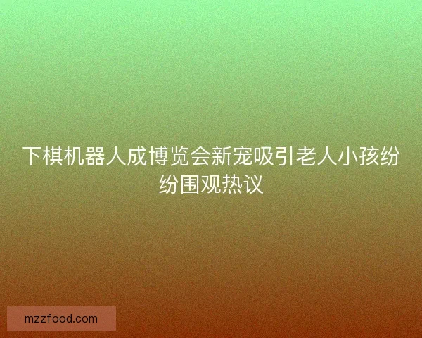 下棋机器人成博览会新宠吸引老人小孩纷纷围观热议